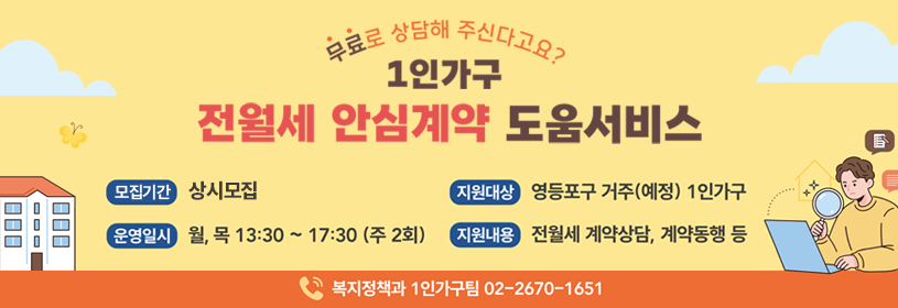 무료로 상담해 주신다고요?
1인가구 전월세 안심계약 도움서비스

모집기간: 상시접수
지원대상: 영등포구 거주(예정) 1인가구
운영일시: 월, 목 13:30 ~ 17:30(주 2회)
지원내용: 전월세 계약상담, 계약동행 등
복지정책과 1인가구팀 02- 2670-1651